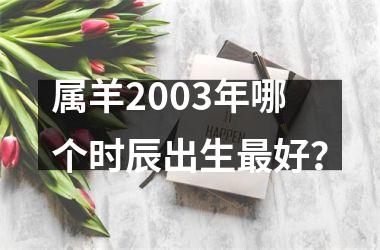 <h3>属羊2003年哪个时辰出生好？