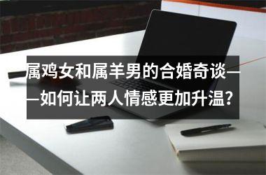 <h3>属鸡女和属羊男的合婚奇谈——如何让两人情感更加升温？