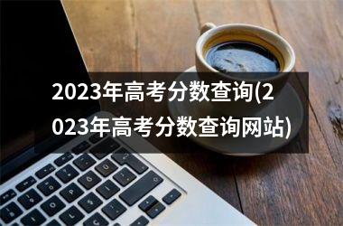 <h3>2023年高考分数查询(2023年高考分数查询网站)