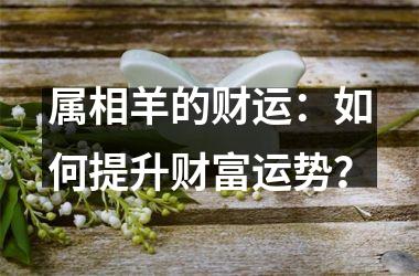 <h3>属相羊的财运：如何提升财富运势？