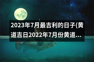 <h3>2023年7月吉利的日子(黄道吉日2022年7月份黄道吉日查询)
