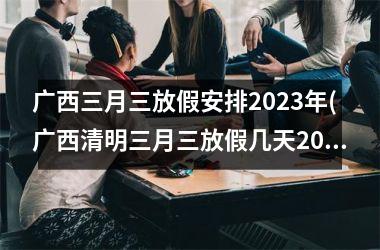 <h3>广西三月三放假安排2023年(广西清明三月三放假几天2023)