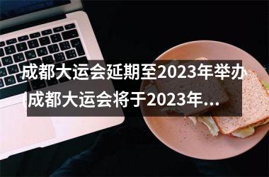 <h3>成都大运会延期至2023年举办(成都大运会将于2023年举办)