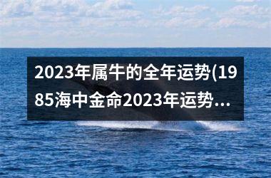 <h3>2023年属牛的全年运势(1985海中金命2023年运势)