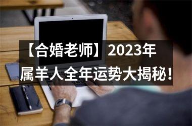 【合婚老师】2023年属羊人全年运势大揭秘！