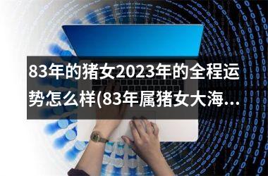 <h3>83年的猪女2025年的全程运势怎么样(83年属猪女大海水命终极命运)