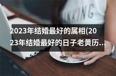 <h3>2025年结婚最好的属相(2025年结婚最好的日子老黄历)