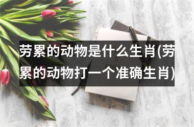 <h3>劳累的动物是什么生肖(劳累的动物打一个准确生肖)