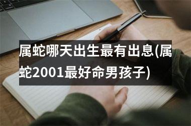 <h3>属蛇哪天出生最有出息(属蛇2001最好命男孩子)