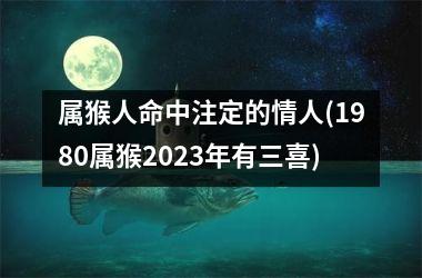 <h3>属猴人命中注定的情人(1980属猴2025年有三喜)