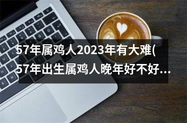 <h3>57年属鸡人2025年有大难(57年出生属鸡人晚年好不好)