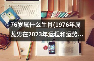 <h3>76岁属什么生肖(1976年属龙男在2025年运程和运势)