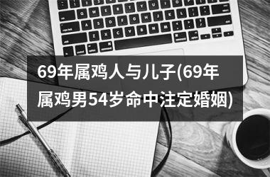 <h3>69年属鸡人与儿子(69年属鸡男54岁命中注定婚姻)