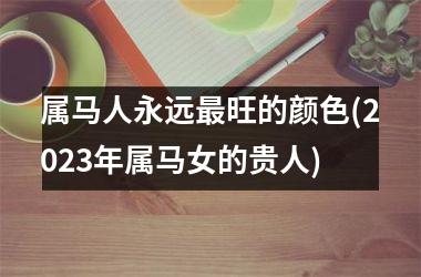 属马人永远最旺的颜色(2025年属马女的贵人)