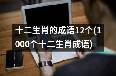 <h3>十二生肖的成语12个(1000个十二生肖成语)