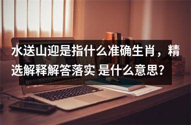 <h3>水送山迎是指什么准确生肖，精选解释解答落实 是什么意思？