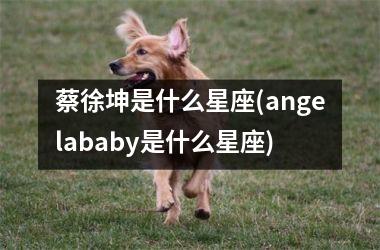 蔡徐坤是什么星座(angelababy是什么星座)