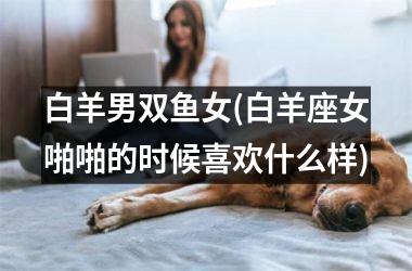 白羊男双鱼女(白羊座女啪啪的时候喜欢什么样)