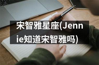 <h3>宋智雅星座(Jennie知道宋智雅吗)