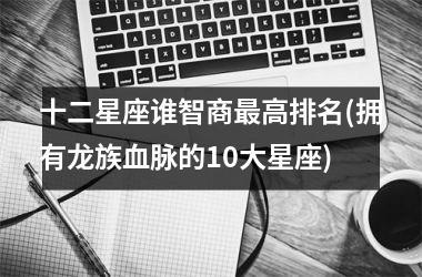 <h3>十二星座谁智商最高排名(拥有龙族血脉的10大星座)