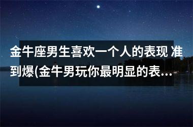 金牛座男生喜欢一个人的表现 准到爆(金牛男玩你最明显的表现)