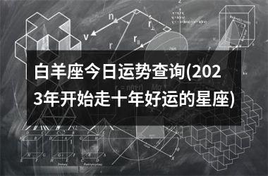 <h3>白羊座今日运势查询(2025年开始走十年好运的星座)