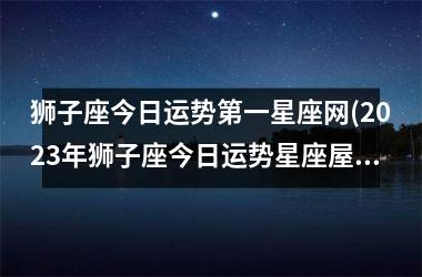 <h3>狮子座今日运势第一星座网(2025年狮子座今日运势星座屋)