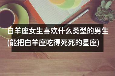 <h3>白羊座女生喜欢什么类型的男生(能把白羊座吃得死死的星座)