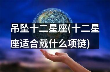 <h3>吊坠十二星座(十二星座适合戴什么项链)