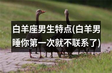 <h3>白羊座男生特点(白羊男睡你第一次就不联系了)