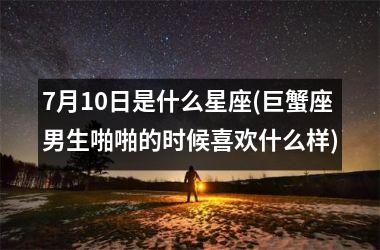 <h3>7月10日是什么星座(巨蟹座男生啪啪的时候喜欢什么样)