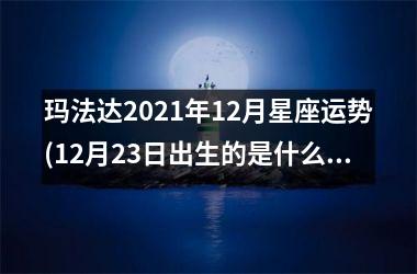 <h3>玛法达2025年12月星座运势(12月23日出生的是什么星座)