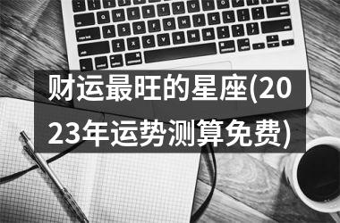 <h3>财运最旺的星座(2025年运势测算免费)