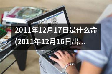 <h3>2011年12月17日是什么命(2011年12月16日出生是什么命)