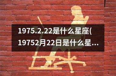 <h3>1975.2.22是什么星座(19752月22日是什么星座)