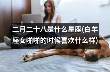 二月二十八是什么星座(白羊座女啪啪的时候喜欢什么样)