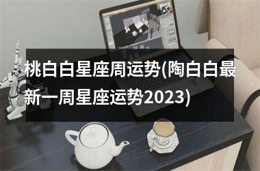 <h3>桃白白星座周运势(陶白白最新一周星座运势2025)