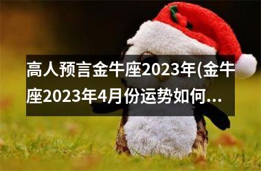 <h3>高人预言金牛座2023年(金牛座2023年4月份运势如何)