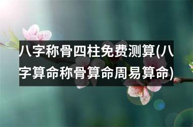 八字称骨四柱免费测算(八字算命称骨算命周易算命)