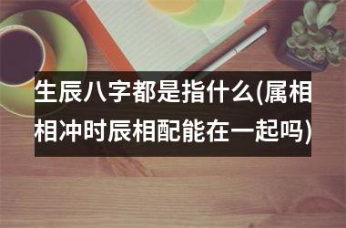 生辰八字都是指什么(属相相冲时辰相配能在一起吗)