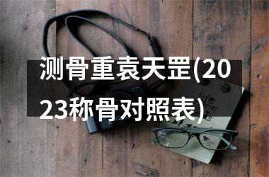 <h3>测骨重袁天罡(2025称骨对照表)