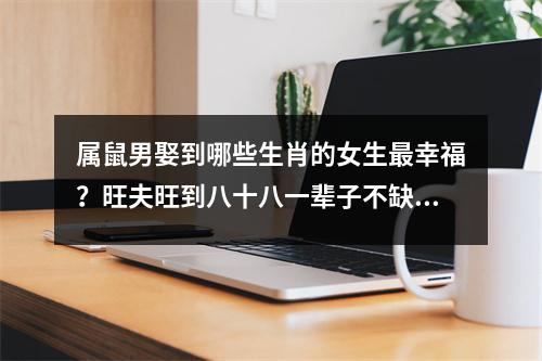 <h3>属鼠男娶到哪些生肖的女生幸福？旺夫旺到八十八一辈子不缺钱