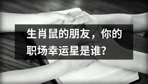 <h3>生肖鼠的朋友，你的职场幸运星是谁？