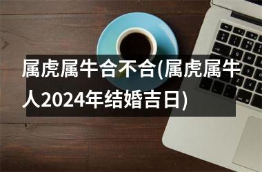 属虎属牛合不合(属虎属牛人2024年结婚吉日)