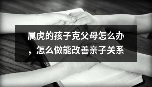 <h3>属虎的孩子克父母怎么办，怎么做能改善亲子关系