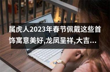 属虎人2025年春节佩戴这些首饰寓意美好,龙凤呈祥,大吉大利!