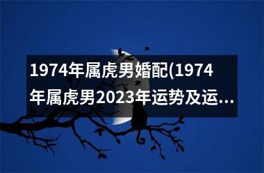 1974年属虎男婚配(1974年属虎男2025年运势及运程)