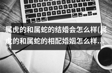 属虎的和属蛇的结婚会怎么样(属虎的和属蛇的相配婚姻怎么样)