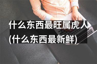 什么东西最旺属虎人(什么东西最新鲜)