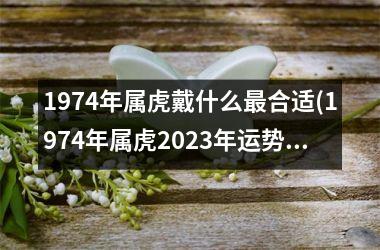 1974年属虎戴什么最合适(1974年属虎2025年运势及运程每月运程)